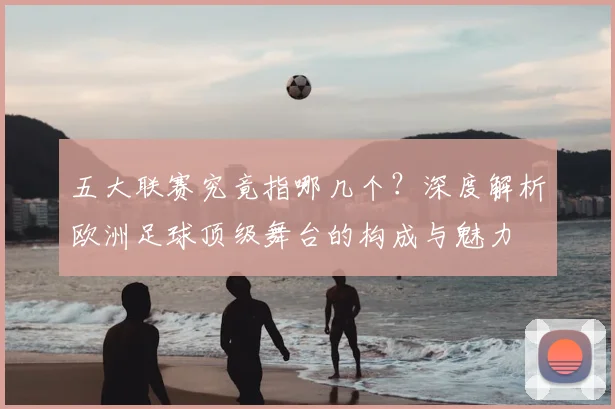 五大联赛究竟指哪几个？深度解析欧洲足球顶级舞台的构成与魅力