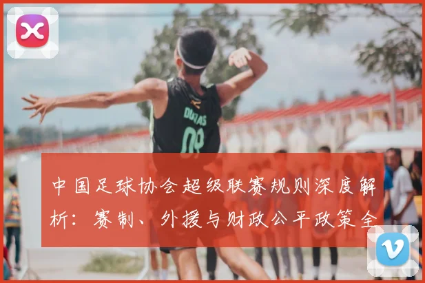 中国足球协会超级联赛规则深度解析：赛制、外援与财政公平政策全解读_20260610190309