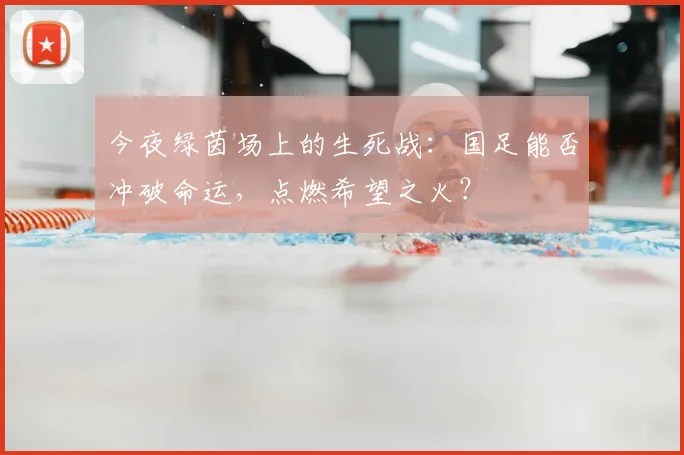 今夜绿茵场上的生死战：国足能否冲破命运，点燃希望之火？