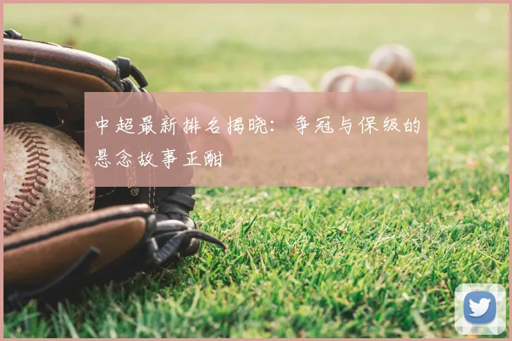 中超最新排名揭晓：争冠与保级的悬念故事正酣