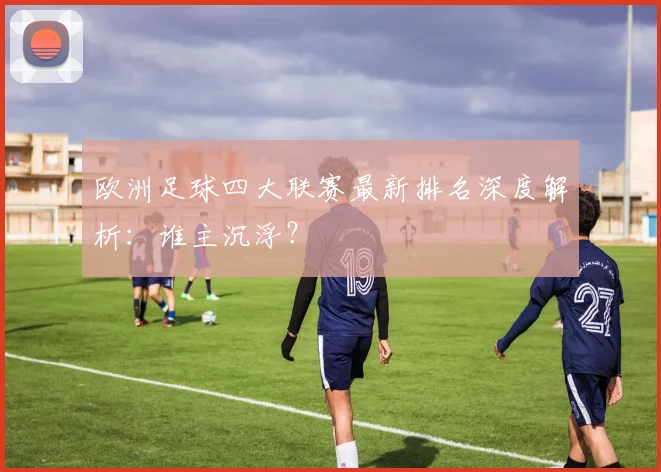 欧洲足球四大联赛最新排名深度解析：谁主沉浮？