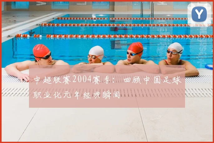 中超联赛2004赛季:回顾中国足球职业化元年经典瞬间