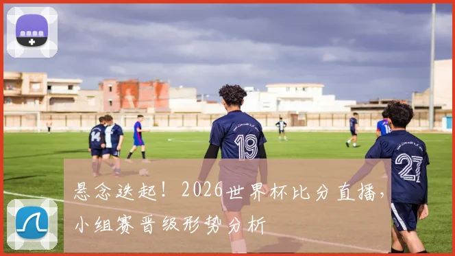 悬念迭起!2026世界杯比分直播,小组赛晋级形势分析
