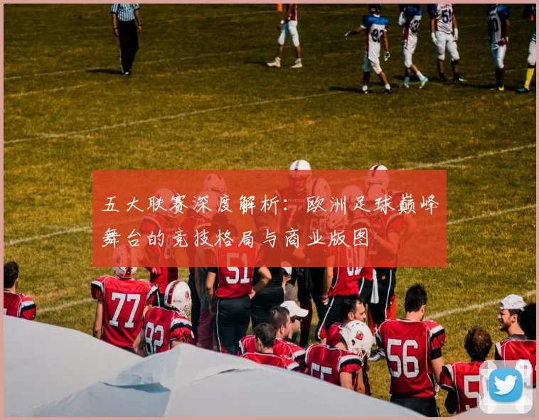 五大联赛深度解析:欧洲足球巅峰舞台的竞技格局与商业版图