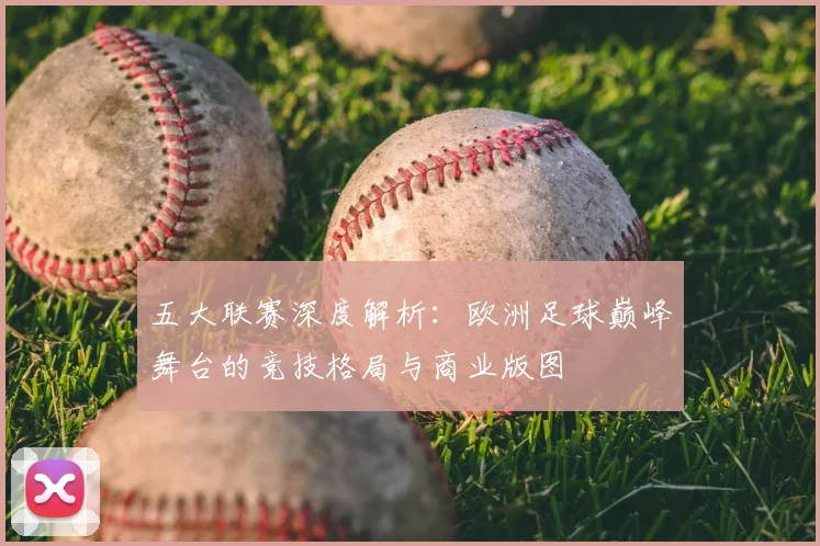 五大联赛深度解析：欧洲足球巅峰舞台的竞技格局与商业版图